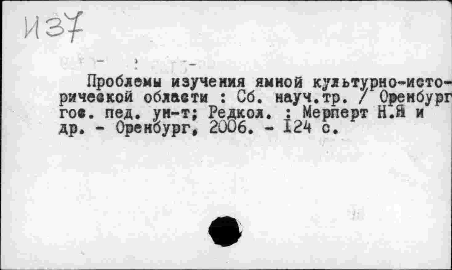 ﻿ИЗ^	I
— >	- _
Проблемы изучения ямной культурно-исторической области : Сб. науч.тр. / Оренбург гос. пед. ун-т; Редкол. : Мерперт Н.й и др. - Оренбург, 2006. - 124 с.